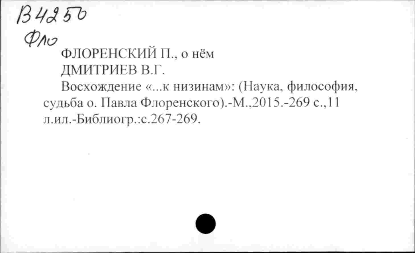 ﻿ФЛОРЕНСКИМ П„ о нём
ДМИТРИЕВ В.Г.
Восхождение «...к низинам»: (Наука, философия, судьба о. Павла Флоренского).-М..2015.-269 с.,11 л.ил.-Библиогр.:с.267-269.